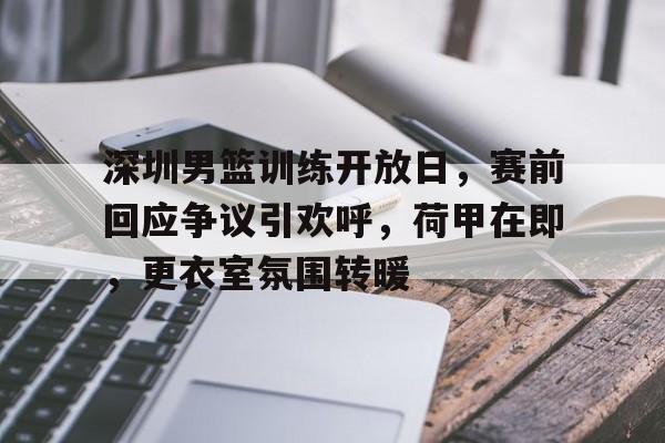 雷竞技app-包含深圳男篮训练开放日，赛前回应争议引欢呼，荷甲在即，更衣室氛围转暖的词条
