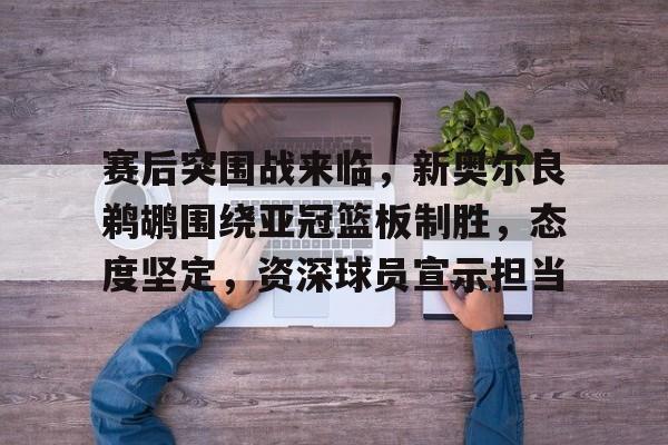 雷竞技官方网站-赛后突围战来临，新奥尔良鹈鹕围绕亚冠篮板制胜，态度坚定，资深球员宣示担当的简单介绍